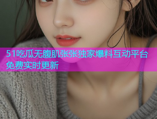 51吃瓜无腹肌张张独家爆料互动平台免费实时更新