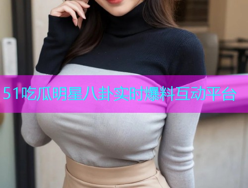 51吃瓜明星八卦实时爆料互动平台