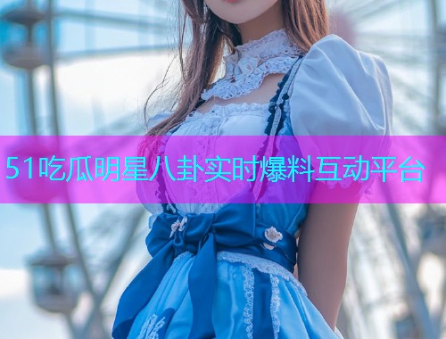 51吃瓜明星八卦实时爆料互动平台