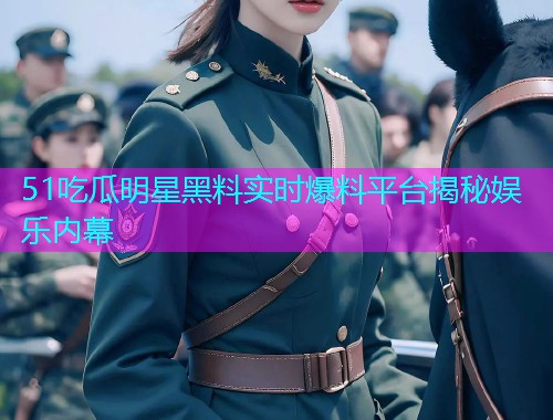 51吃瓜明星黑料实时爆料平台揭秘娱乐内幕