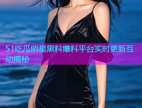 51吃瓜明星黑料爆料平台实时更新互动揭秘