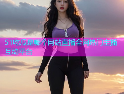 51吃瓜是哪个网站直播全网热门主播互动平台
