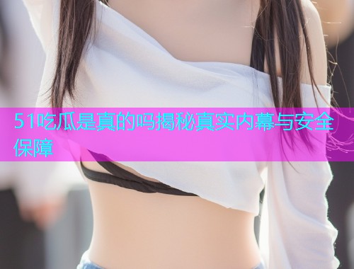 51吃瓜是真的吗揭秘真实内幕与安全保障