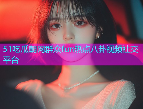 51吃瓜朝网群众fun热点八卦视频社交平台
