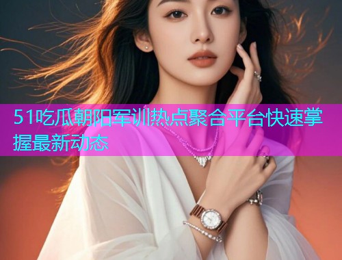 51吃瓜朝阳军训热点聚合平台快速掌握最新动态