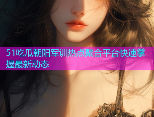 51吃瓜朝阳军训热点聚合平台快速掌握最新动态