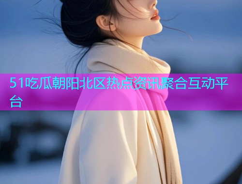 51吃瓜朝阳北区热点资讯聚合互动平台