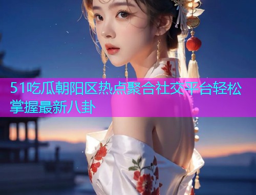 51吃瓜朝阳区热点聚合社交平台轻松掌握最新八卦