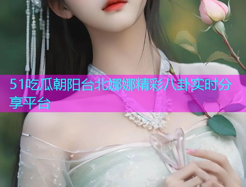 51吃瓜朝阳台北娜娜精彩八卦实时分享平台