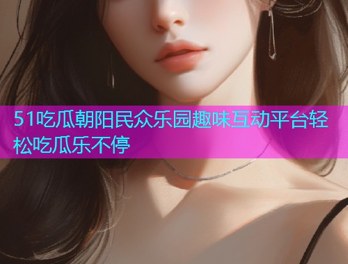 51吃瓜朝阳民众乐园趣味互动平台轻松吃瓜乐不停