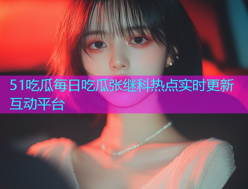 51吃瓜每日吃瓜张继科热点实时更新互动平台