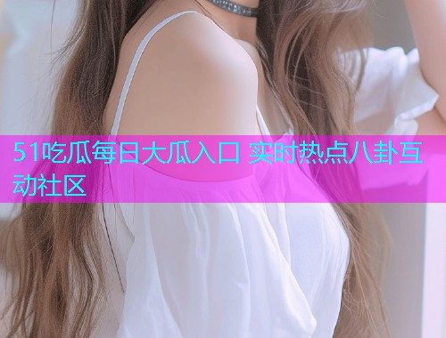 51吃瓜每日大瓜入口 实时热点八卦互动社区