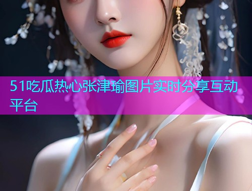 51吃瓜热心张津瑜图片实时分享互动平台