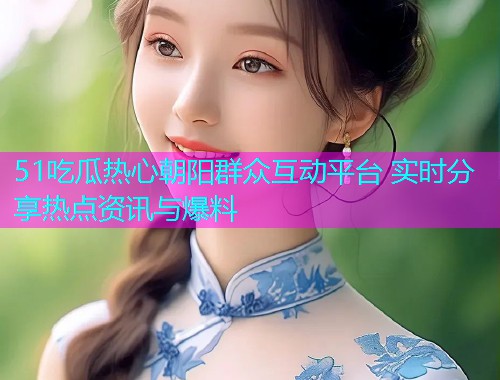 51吃瓜热心朝阳群众互动平台 实时分享热点资讯与爆料