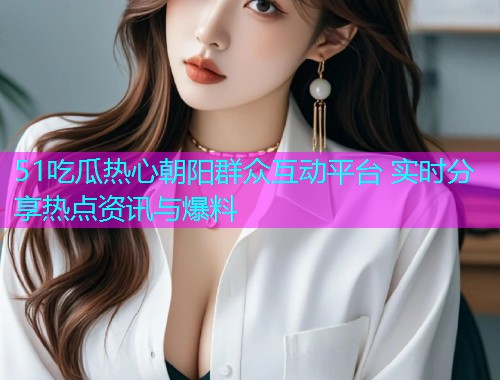 51吃瓜热心朝阳群众互动平台 实时分享热点资讯与爆料