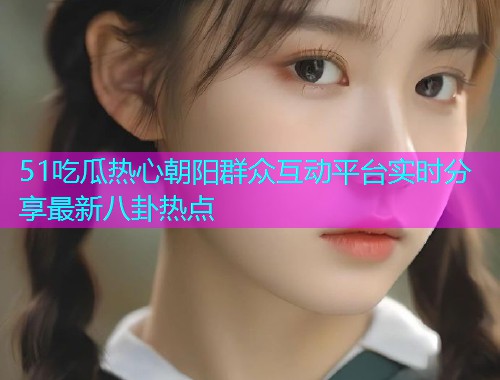 51吃瓜热心朝阳群众互动平台实时分享最新八卦热点
