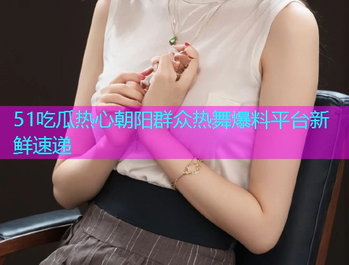 51吃瓜热心朝阳群众热舞爆料平台新鲜速递