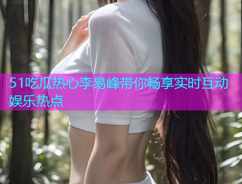 51吃瓜热心李易峰带你畅享实时互动娱乐热点