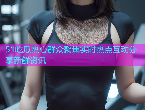 51吃瓜热心群众聚焦实时热点互动分享新鲜资讯