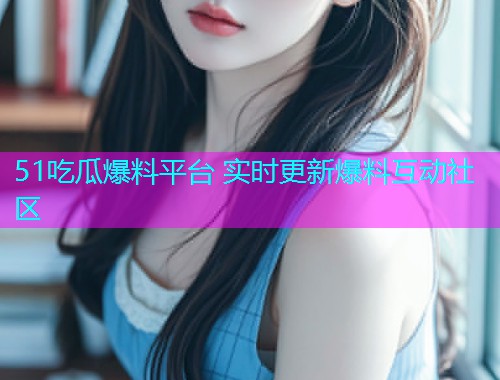 51吃瓜爆料平台 实时更新爆料互动社区