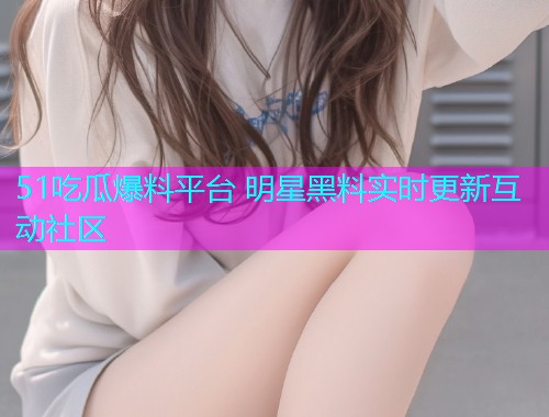 51吃瓜爆料平台 明星黑料实时更新互动社区