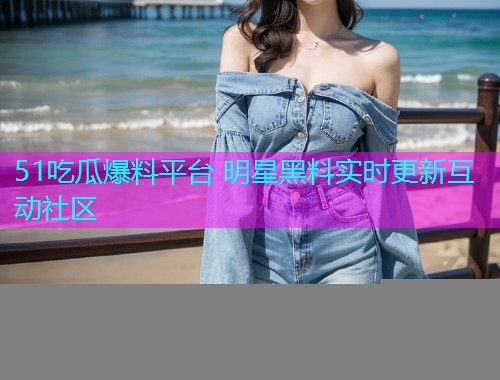 51吃瓜爆料平台 明星黑料实时更新互动社区