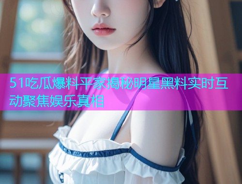 51吃瓜爆料平家揭秘明星黑料实时互动聚焦娱乐真相