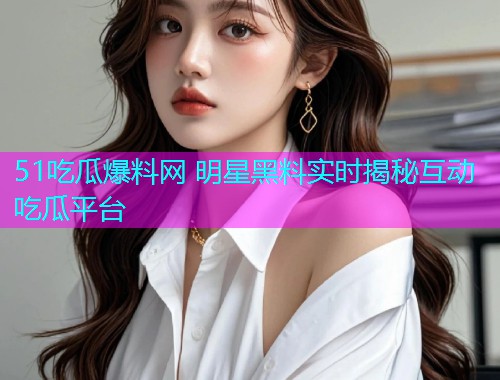 51吃瓜爆料网 明星黑料实时揭秘互动吃瓜平台