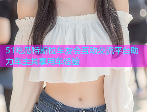 51吃瓜特斯拉车友会互动交流平台助力车主共享用车经验