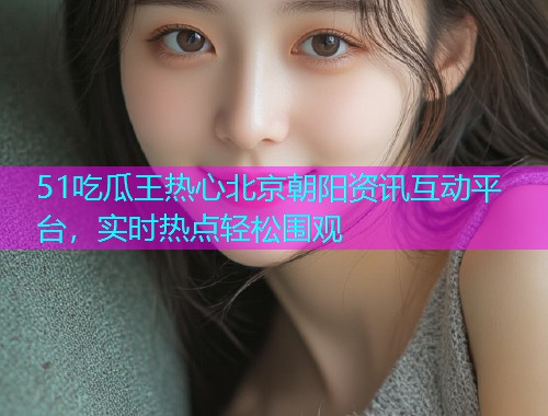 51吃瓜王热心北京朝阳资讯互动平台，实时热点轻松围观