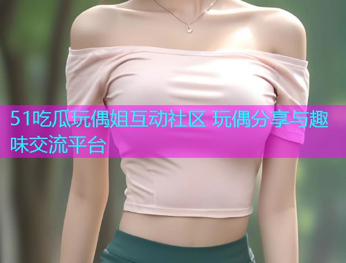 51吃瓜玩偶姐互动社区 玩偶分享与趣味交流平台
