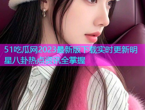 51吃瓜网2023最新版下载实时更新明星八卦热点资讯全掌握