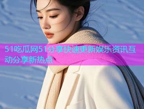 51吃瓜网51分享快速更新娱乐资讯互动分享新热点