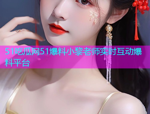51吃瓜网51爆料小黎老师实时互动爆料平台