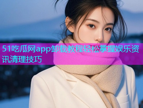 51吃瓜网app卸载教程轻松掌握娱乐资讯清理技巧