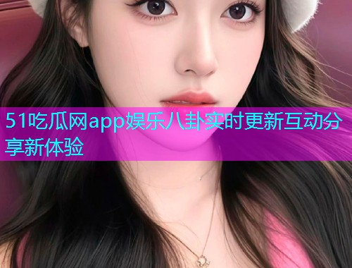 51吃瓜网app娱乐八卦实时更新互动分享新体验