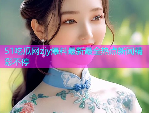 51吃瓜网zjy爆料最新最全热点新闻精彩不停