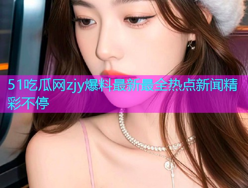 51吃瓜网zjy爆料最新最全热点新闻精彩不停