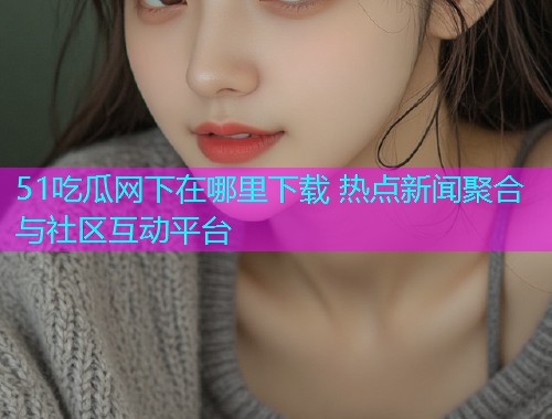 51吃瓜网下在哪里下载 热点新闻聚合与社区互动平台