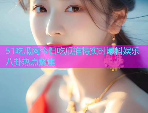51吃瓜网今日吃瓜推特实时爆料娱乐八卦热点聚焦