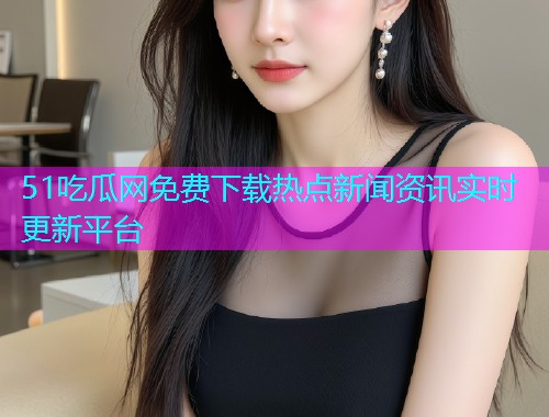 51吃瓜网免费下载热点新闻资讯实时更新平台