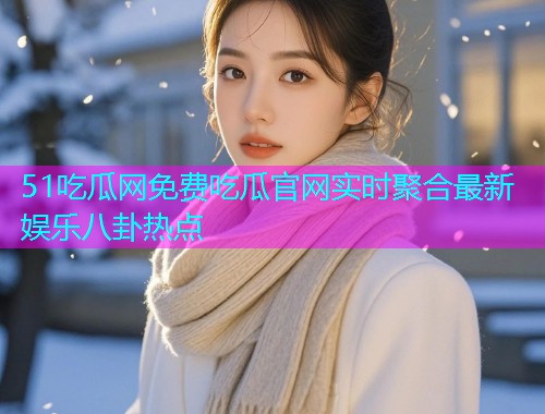 51吃瓜网免费吃瓜官网实时聚合最新娱乐八卦热点