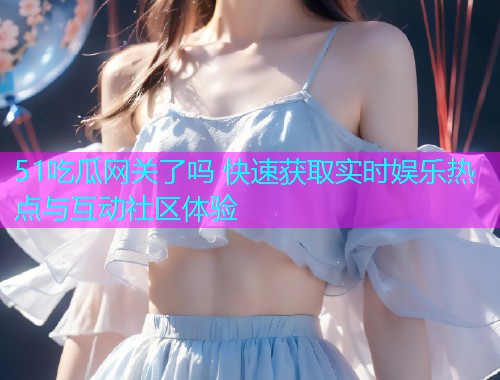 51吃瓜网关了吗 快速获取实时娱乐热点与互动社区体验