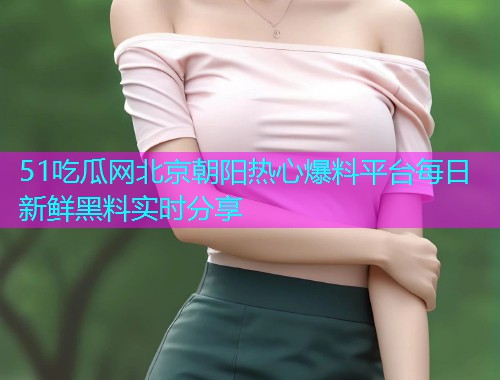 51吃瓜网北京朝阳热心爆料平台每日新鲜黑料实时分享