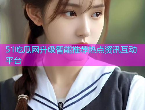 51吃瓜网升级智能推荐热点资讯互动平台