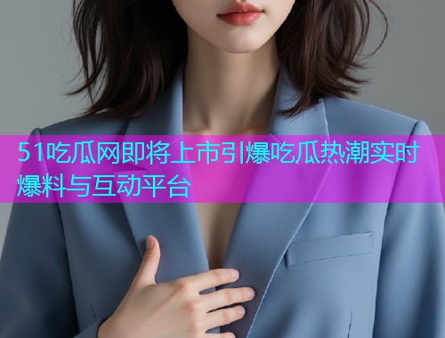 51吃瓜网即将上市引爆吃瓜热潮实时爆料与互动平台