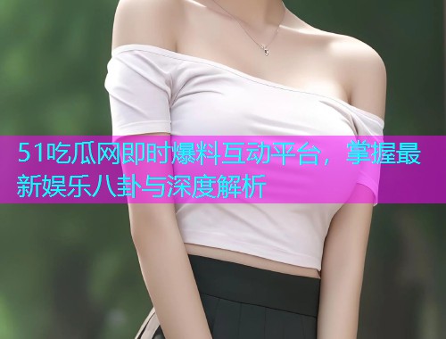51吃瓜网即时爆料互动平台，掌握最新娱乐八卦与深度解析