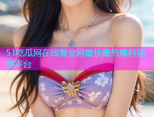 51吃瓜网在线看全网最快最热爆料视频平台