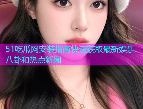 51吃瓜网安装指南快速获取最新娱乐八卦和热点新闻