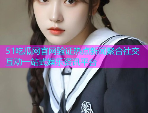 51吃瓜网官网验证热点新闻聚合社交互动一站式娱乐资讯平台